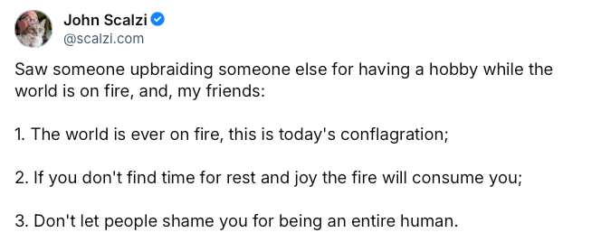 BlueSky post from John Scalzi: Saw someone upbraiding someone else for having a hobby while the world is on fire, and, my friends: 1 The world is ever on fire, this is today's conflagration; 2 If you don't find time for rest and joy the fire will consume you; 3 Don't let people shame you for being an entire human.