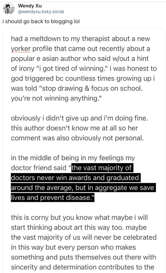 had a meltdown to my therapist about a new yorker profile that came out recently about a popular e asian author who said w/out a hint of irony "i got tired of winning." i was honest to god triggered be countless times growing up i was told "stop drawing & focus on school. you're not winning anything." obviously i didn't give up and i'm doing fine. this author doesn't know me at all so her comment was also obviously not personal. in the middle of being in my feelings my doctor friend said "the vast majority of doctors never win awards and graduated around the average, but in aggregate we save lives and prevent disease." this is corny but you know what maybe i will start thinking about art this way too. maybe the vast majority of us will never be celebrated in this way but every person who makes something and puts themselves out there with sincerity and determination contributes to the